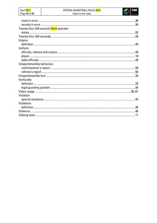 April 2012
Page 80 of 80
OFFICIAL BASKETBALL RULES 2012
Index to the rules
reset in error...........................................................................................................................................30
sounds in error .......................................................................................................................................30
Twenty-four (24) second clock operator
duties........................................................................................................................................................53
Twenty-four (24) seconds ........................................................................................................................29
Umpire
definition..................................................................................................................................................49
Uniform
officials, referee and umpire................................................................................................................49
player........................................................................................................................................................10
table officials ..........................................................................................................................................49
Unsportsmanlike behaviour
commissioner's report..........................................................................................................................50
referee's report ......................................................................................................................................50
Unsportsmanlike foul ................................................................................................................................39
Verticality
definition..................................................................................................................................................33
legal guarding position .........................................................................................................................34
Video usage..........................................................................................................................................50, 67
Violation
special situations...................................................................................................................................44
Violations
definition..................................................................................................................................................26
Violence.......................................................................................................................................................40
Visiting team...............................................................................................................................................11
 
