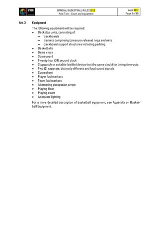 OFFICIAL BASKETBALL RULES 2012
Rule Two – Court and equipment
April 2012
Page 9 of 80
Art. 3 Equipment
The following equipment will be required:
• Backstop units, consisting of:
▬ Backboards
▬ Baskets comprising (pressure release) rings and nets
▬ Backboard support structures including padding
• Basketballs
• Game clock
• Scoreboard
• Twenty-four (24) second clock
• Stopwatch or suitable (visible) device (not the game clock) for timing time-outs
• Two (2) separate, distinctly different and loud sound signals
• Scoresheet
• Player foul markers
• Team foul markers
• Alternating possession arrow
• Playing floor
• Playing court
• Adequate lighting
For a more detailed description of basketball equipment, see Appendix on Basket-
ball Equipment.
 