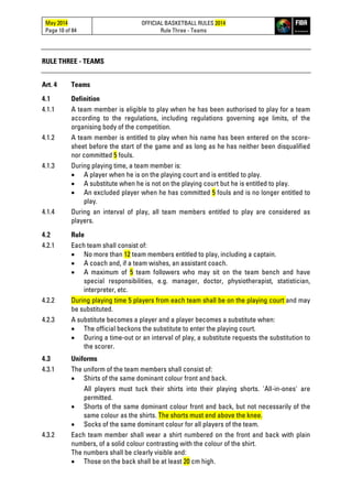 May 2014
Page 10 of 84
OFFICIAL BASKETBALL RULES 2014
Rule Three - Teams
RULE THREE - TEAMS
Art. 4 Teams
4.1 Definition
4.1.1 A team member is eligible to play when he has been authorised to play for a team
according to the regulations, including regulations governing age limits, of the
organising body of the competition.
4.1.2 A team member is entitled to play when his name has been entered on the score-
sheet before the start of the game and as long as he has neither been disqualified
nor committed 5 fouls.
4.1.3 During playing time, a team member is:
• A player when he is on the playing court and is entitled to play.
• A substitute when he is not on the playing court but he is entitled to play.
• An excluded player when he has committed 5 fouls and is no longer entitled to
play.
4.1.4 During an interval of play, all team members entitled to play are considered as
players.
4.2 Rule
4.2.1 Each team shall consist of:
• No more than 12 team members entitled to play, including a captain.
• A coach and, if a team wishes, an assistant coach.
• A maximum of 5 team followers who may sit on the team bench and have
special responsibilities, e.g. manager, doctor, physiotherapist, statistician,
interpreter, etc.
4.2.2 During playing time 5 players from each team shall be on the playing court and may
be substituted.
4.2.3 A substitute becomes a player and a player becomes a substitute when:
• The official beckons the substitute to enter the playing court.
• During a time-out or an interval of play, a substitute requests the substitution to
the scorer.
4.3 Uniforms
4.3.1 The uniform of the team members shall consist of:
• Shirts of the same dominant colour front and back.
All players must tuck their shirts into their playing shorts. 'All-in-ones' are
permitted.
• Shorts of the same dominant colour front and back, but not necessarily of the
same colour as the shirts. The shorts must end above the knee.
• Socks of the same dominant colour for all players of the team.
4.3.2 Each team member shall wear a shirt numbered on the front and back with plain
numbers, of a solid colour contrasting with the colour of the shirt.
The numbers shall be clearly visible and:
• Those on the back shall be at least 20 cm high.
 