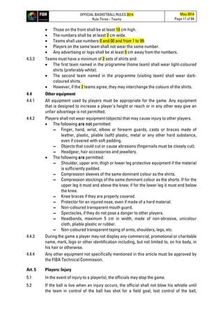 OFFICIAL BASKETBALL RULES 2014
Rule Three - Teams
May 2014
Page 11 of 84
• Those on the front shall be at least 10 cm high.
• The numbers shall be at least 2 cm wide.
• Teams shall use numbers 0 and 00 and from 1 to 99.
• Players on the same team shall not wear the same number.
• Any advertising or logo shall be at least 5 cm away from the numbers.
4.3.3 Teams must have a minimum of 2 sets of shirts and:
• The first team named in the programme (home team) shall wear light-coloured
shirts (preferably white).
• The second team named in the programme (visiting team) shall wear dark-
coloured shirts.
• However, if the 2 teams agree, they may interchange the colours of the shirts.
4.4 Other equipment
4.4.1 All equipment used by players must be appropriate for the game. Any equipment
that is designed to increase a player's height or reach or in any other way give an
unfair advantage is not permitted.
4.4.2 Players shall not wear equipment (objects) that may cause injury to other players.
• The following are not permitted:
▬ Finger, hand, wrist, elbow or forearm guards, casts or braces made of
leather, plastic, pliable (soft) plastic, metal or any other hard substance,
even if covered with soft padding.
▬ Objects that could cut or cause abrasions (fingernails must be closely cut).
▬ Headgear, hair accessories and jewellery.
• The following are permitted:
▬ Shoulder, upper arm, thigh or lower leg protective equipment if the material
is sufficiently padded.
▬ Compression sleeves of the same dominant colour as the shirts.
▬ Compression stockings of the same dominant colour as the shorts. If for the
upper leg it must end above the knee; if for the lower leg it must end below
the knee.
▬ Knee braces if they are properly covered.
▬ Protector for an injured nose, even if made of a hard material.
▬ Non-coloured transparent mouth guard.
▬ Spectacles, if they do not pose a danger to other players.
▬ Headbands, maximum 5 cm in width, made of non-abrasive, unicolour
cloth, pliable plastic or rubber.
▬ Non-coloured transparent taping of arms, shoulders, legs, etc.
4.4.3 During the game a player may not display any commercial, promotional or charitable
name, mark, logo or other identification including, but not limited to, on his body, in
his hair or otherwise.
4.4.4 Any other equipment not specifically mentioned in this article must be approved by
the FIBA Technical Commission.
Art. 5 Players: Injury
5.1 In the event of injury to a player(s), the officials may stop the game.
5.2 If the ball is live when an injury occurs, the official shall not blow his whistle until
the team in control of the ball has shot for a field goal, lost control of the ball,
 