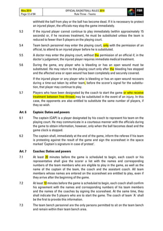 May 2014
Page 12 of 84
OFFICIAL BASKETBALL RULES 2014
Rule Three - Teams
withheld the ball from play or the ball has become dead. If it is necessary to protect
an injured player, the officials may stop the game immediately.
5.3 If the injured player cannot continue to play immediately (within approximately 15
seconds) or, if he receives treatment, he must be substituted unless the team is
reduced to fewer than 5 players on the playing court.
5.4 Team bench personnel may enter the playing court, only with the permission of an
official, to attend to an injured player before he is substituted.
5.5 A doctor may enter the playing court, without the permission of an official if, in the
doctor's judgement, the injured player requires immediate medical treatment.
5.6 During the game, any player who is bleeding or has an open wound must be
substituted. He may return to the playing court only after the bleeding has stopped
and the affected area or open wound has been completely and securely covered.
If the injured player or any player who is bleeding or has an open wound recovers
during a time-out taken by either team, before the scorer’s signal for the substitu-
tion, that player may continue to play.
5.7 Players who have been designated by the coach to start the game or who receive
treatment between free throws may be substituted in the event of an injury. In this
case, the opponents are also entitled to substitute the same number of players, if
they so wish.
Art. 6 Captain: Duties and powers
6.1 The captain (CAP) is a player designated by his coach to represent his team on the
playing court. He may communicate in a courteous manner with the officials during
the game to obtain information, however, only when the ball becomes dead and the
game clock is stopped.
6.2 The captain shall, immediately at the end of the game, inform the referee if his team
is protesting against the result of the game and sign the scoresheet in the space
marked 'Captain's signature in case of protest'.
Art. 7 Coaches: Duties and powers
7.1 At least 20 minutes before the game is scheduled to begin, each coach or his
representative shall give the scorer a list with the names and corresponding
numbers of the team members who are eligible to play in the game, as well as the
name of the captain of the team, the coach and the assistant coach. All team
members whose names are entered on the scoresheet are entitled to play, even if
they arrive after the beginning of the game.
7.2 At least 10 minutes before the game is scheduled to begin, each coach shall confirm
his agreement with the names and corresponding numbers of his team members
and the names of the coaches by signing the scoresheet. At the same time, they
shall indicate the 5 players who are to start the game. The coach of team 'A' shall
be the first to provide this information.
7.3 The team bench personnel are the only persons permitted to sit on the team bench
and remain within their team bench area.
 