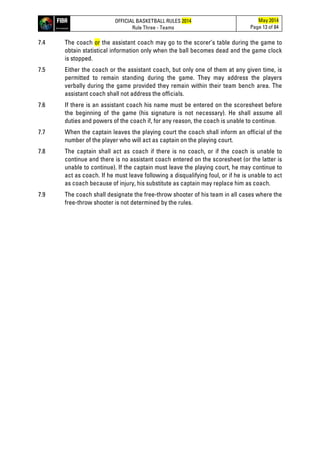 OFFICIAL BASKETBALL RULES 2014
Rule Three - Teams
May 2014
Page 13 of 84
7.4 The coach or the assistant coach may go to the scorer’s table during the game to
obtain statistical information only when the ball becomes dead and the game clock
is stopped.
7.5 Either the coach or the assistant coach, but only one of them at any given time, is
permitted to remain standing during the game. They may address the players
verbally during the game provided they remain within their team bench area. The
assistant coach shall not address the officials.
7.6 If there is an assistant coach his name must be entered on the scoresheet before
the beginning of the game (his signature is not necessary). He shall assume all
duties and powers of the coach if, for any reason, the coach is unable to continue.
7.7 When the captain leaves the playing court the coach shall inform an official of the
number of the player who will act as captain on the playing court.
7.8 The captain shall act as coach if there is no coach, or if the coach is unable to
continue and there is no assistant coach entered on the scoresheet (or the latter is
unable to continue). If the captain must leave the playing court, he may continue to
act as coach. If he must leave following a disqualifying foul, or if he is unable to act
as coach because of injury, his substitute as captain may replace him as coach.
7.9 The coach shall designate the free-throw shooter of his team in all cases where the
free-throw shooter is not determined by the rules.
 