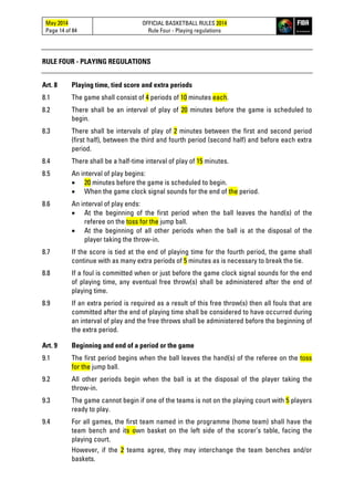 May 2014
Page 14 of 84
OFFICIAL BASKETBALL RULES 2014
Rule Four - Playing regulations
RULE FOUR - PLAYING REGULATIONS
Art. 8 Playing time, tied score and extra periods
8.1 The game shall consist of 4 periods of 10 minutes each.
8.2 There shall be an interval of play of 20 minutes before the game is scheduled to
begin.
8.3 There shall be intervals of play of 2 minutes between the first and second period
(first half), between the third and fourth period (second half) and before each extra
period.
8.4 There shall be a half-time interval of play of 15 minutes.
8.5 An interval of play begins:
• 20 minutes before the game is scheduled to begin.
• When the game clock signal sounds for the end of the period.
8.6 An interval of play ends:
• At the beginning of the first period when the ball leaves the hand(s) of the
referee on the toss for the jump ball.
• At the beginning of all other periods when the ball is at the disposal of the
player taking the throw-in.
8.7 If the score is tied at the end of playing time for the fourth period, the game shall
continue with as many extra periods of 5 minutes as is necessary to break the tie.
8.8 If a foul is committed when or just before the game clock signal sounds for the end
of playing time, any eventual free throw(s) shall be administered after the end of
playing time.
8.9 If an extra period is required as a result of this free throw(s) then all fouls that are
committed after the end of playing time shall be considered to have occurred during
an interval of play and the free throws shall be administered before the beginning of
the extra period.
Art. 9 Beginning and end of a period or the game
9.1 The first period begins when the ball leaves the hand(s) of the referee on the toss
for the jump ball.
9.2 All other periods begin when the ball is at the disposal of the player taking the
throw-in.
9.3 The game cannot begin if one of the teams is not on the playing court with 5 players
ready to play.
9.4 For all games, the first team named in the programme (home team) shall have the
team bench and its own basket on the left side of the scorer’s table, facing the
playing court.
However, if the 2 teams agree, they may interchange the team benches and/or
baskets.
 