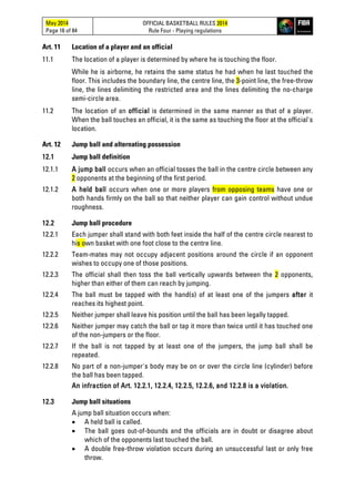 May 2014
Page 16 of 84
OFFICIAL BASKETBALL RULES 2014
Rule Four - Playing regulations
Art. 11 Location of a player and an official
11.1 The location of a player is determined by where he is touching the floor.
While he is airborne, he retains the same status he had when he last touched the
floor. This includes the boundary line, the centre line, the 3-point line, the free-throw
line, the lines delimiting the restricted area and the lines delimiting the no-charge
semi-circle area.
11.2 The location of an official is determined in the same manner as that of a player.
When the ball touches an official, it is the same as touching the floor at the official's
location.
Art. 12 Jump ball and alternating possession
12.1 Jump ball definition
12.1.1 A jump ball occurs when an official tosses the ball in the centre circle between any
2 opponents at the beginning of the first period.
12.1.2 A held ball occurs when one or more players from opposing teams have one or
both hands firmly on the ball so that neither player can gain control without undue
roughness.
12.2 Jump ball procedure
12.2.1 Each jumper shall stand with both feet inside the half of the centre circle nearest to
his own basket with one foot close to the centre line.
12.2.2 Team-mates may not occupy adjacent positions around the circle if an opponent
wishes to occupy one of those positions.
12.2.3 The official shall then toss the ball vertically upwards between the 2 opponents,
higher than either of them can reach by jumping.
12.2.4 The ball must be tapped with the hand(s) of at least one of the jumpers after it
reaches its highest point.
12.2.5 Neither jumper shall leave his position until the ball has been legally tapped.
12.2.6 Neither jumper may catch the ball or tap it more than twice until it has touched one
of the non-jumpers or the floor.
12.2.7 If the ball is not tapped by at least one of the jumpers, the jump ball shall be
repeated.
12.2.8 No part of a non-jumper's body may be on or over the circle line (cylinder) before
the ball has been tapped.
An infraction of Art. 12.2.1, 12.2.4, 12.2.5, 12.2.6, and 12.2.8 is a violation.
12.3 Jump ball situations
A jump ball situation occurs when:
• A held ball is called.
• The ball goes out-of-bounds and the officials are in doubt or disagree about
which of the opponents last touched the ball.
• A double free-throw violation occurs during an unsuccessful last or only free
throw.
 