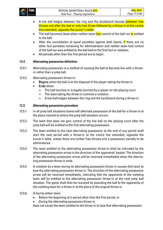 OFFICIAL BASKETBALL RULES 2014
Rule Four - Playing regulations
May 2014
Page 17 of 84
• A live ball lodges between the ring and the backboard (except between free
throws and after the last or only free throw followed by a throw-in at the centre
line extended, opposite the scorer’s table).
• The ball becomes dead when neither team has control of the ball nor is entitled
to the ball.
• After the cancellation of equal penalties against both teams, if there are no
other foul penalties remaining for administration and neither team had control
of the ball nor was entitled to the ball before the first foul or violation.
• All periods other than the first period are to begin.
12.4 Alternating possession definition
12.4.1 Alternating possession is a method of causing the ball to become live with a throw-
in rather than a jump ball.
12.4.2 Alternating possession throw-in:
• Begins when the ball is at the disposal of the player taking the throw-in.
• Ends when:
▬ The ball touches or is legally touched by a player on the playing court.
▬ The team taking the throw-in commits a violation.
▬ A live ball lodges between the ring and the backboard during a throw-in.
12.5 Alternating possession procedure
12.5.1 In all jump ball situations teams will alternate possession of the ball for a throw-in at
the place nearest to where the jump ball situation occurs.
12.5.2 The team that does not gain control of the live ball on the playing court after the
jump ball will be entitled to the first alternating possession.
12.5.3 The team entitled to the next alternating possession at the end of any period shall
start the next period with a throw-in at the centre line extended, opposite the
scorer’s table, unless there are further free throws and a possession penalty to be
administered.
12.5.4 The team entitled to the alternating possession throw-in shall be indicated by the
alternating possession arrow in the direction of the opponents’ basket. The direction
of the alternating possession arrow will be reversed immediately when the alterna-
ting possession throw-in ends.
12.5.5 A violation by a team during its alternating possession throw-in causes that team to
lose the alternating possession throw-in. The direction of the alternating possession
arrow will be reversed immediately, indicating that the opponents of the violating
team will be entitled to the alternating possession throw-in at the next jump ball
situation. The game shall then be resumed by awarding the ball to the opponents of
the violating team for a throw-in at the place of the original throw-in.
12.5.6 A foul by either team:
• Before the beginning of a period other than the first period, or
• During the alternating possession throw-in,
does not cause the team entitled to the throw-in to lose that alternating possession.
 