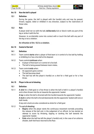 May 2014
Page 18 of 84
OFFICIAL BASKETBALL RULES 2014
Rule Four - Playing regulations
Art. 13 How the ball is played
13.1 Definition
During the game, the ball is played with the hand(s) only and may be passed,
thrown, tapped, rolled or dribbled in any direction, subject to the restrictions of
these rules.
13.2 Rule
A player shall not run with the ball, deliberately kick or block it with any part of the
leg or strike it with the fist.
However, to accidentally come into contact with or touch the ball with any part of
the leg is not a violation.
An infraction of Art. 13.2 is a violation.
Art. 14 Control of the ball
14.1 Definition
14.1.1 Team control starts when a player of that team is in control of a live ball by holding
or dribbling it or has a live ball at his disposal.
14.1.2 Team control continues when:
• A player of that team is in control of a live ball.
• The ball is being passed between team-mates.
14.1.3 Team control ends when:
• An opponent gains control.
• The ball becomes dead.
• The ball has left the player's hand(s) on a shot for a field goal or for a free
throw.
Art. 15 Player in the act of shooting
15.1 Definition
15.1.1 A shot for a field goal or a free throw is when the ball is held in a player’s hand(s)
and is then thrown into the air towards the opponents' basket.
A tap is when the ball is directed with the hand(s) towards the opponents' basket.
A dunk is when the ball is forced downwards into the opponents' basket with one or
both hands.
A tap and a dunk are also considered as shots for a field goal.
15.1.2 The act of shooting:
• Begins when the player starts the continuous movement normally preceding
the release of the ball and, in the judgement of an official, he has started an
attempt to score by throwing, tapping or dunking the ball towards the
opponents' basket.
• Ends when the ball has left the player’s hand(s) and, in the case of an airborne
shooter, both feet have returned to the floor.
 