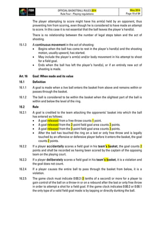 OFFICIAL BASKETBALL RULES 2014
Rule Four - Playing regulations
May 2014
Page 19 of 84
The player attempting to score might have his arm(s) held by an opponent, thus
preventing him from scoring, even though he is considered to have made an attempt
to score. In this case it is not essential that the ball leaves the player's hand(s).
There is no relationship between the number of legal steps taken and the act of
shooting.
15.1.3 A continuous movement in the act of shooting:
• Begins when the ball has come to rest in the player's hand(s) and the shooting
motion, usually upward, has started.
• May include the player's arm(s) and/or body movement in his attempt to shoot
for a field goal.
• Ends when the ball has left the player’s hand(s), or if an entirely new act of
shooting is made.
Art. 16 Goal: When made and its value
16.1 Definition
16.1.1 A goal is made when a live ball enters the basket from above and remains within or
passes through the basket.
16.1.2 The ball is considered to be within the basket when the slightest part of the ball is
within and below the level of the ring.
16.2 Rule
16.2.1 A goal is credited to the team attacking the opponents’ basket into which the ball
has entered as follows:
• A goal released from a free throw counts 1 point.
• A goal released from the 2-point field goal area counts 2 points.
• A goal released from the 3-point field goal area counts 3 points.
• After the ball has touched the ring on a last or only free throw and is legally
touched by an offensive or defensive player before it enters the basket, the goal
counts 2 points.
16.2.2 If a player accidentally scores a field goal in his team’s basket, the goal counts 2
points and shall be recorded as having been scored by the captain of the opposing
team on the playing court.
16.2.3 If a player deliberately scores a field goal in his team’s basket, it is a violation and
the goal does not count.
16.2.4 If a player causes the entire ball to pass through the basket from below, it is a
violation.
16.2.5 The game clock must indicate 0:00.3 (3 tenths of a second) or more for a player to
gain control of the ball on a throw-in or on a rebound after the last or only free throw
in order to attempt a shot for a field goal. If the game clock indicates 0:00.2 or 0:00.1
the only type of a valid field goal made is by tapping or directly dunking the ball.
 