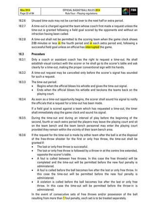 May 2014
Page 22 of 84
OFFICIAL BASKETBALL RULES 2014
Rule Four - Playing regulations
18.2.6 Unused time-outs may not be carried over to the next half or extra period.
18.2.7 A time-out is charged against the team whose coach first made a request unless the
time-out is granted following a field goal scored by the opponents and without an
infraction having been called.
18.2.8 A time-out shall not be permitted to the scoring team when the game clock shows
2:00 minutes or less in the fourth period and in each extra period and, following a
successful field goal unless an official has interrupted the game.
18.3 Procedure
18.3.1 Only a coach or assistant coach has the right to request a time-out. He shall
establish visual contact with the scorer or he shall go to the scorer’s table and ask
clearly for a time-out, making the proper conventional sign with his hands.
18.3.2 A time-out request may be cancelled only before the scorer's signal has sounded
for such a request.
18.3.3 The time-out period:
• Begins when the official blows his whistle and gives the time-out signal.
• Ends when the official blows his whistle and beckons the teams back on the
playing court.
18.3.4 As soon as a time-out opportunity begins, the scorer shall sound his signal to notify
the officials that a request for a time-out has been made.
If a field goal is scored against a team which has requested a time-out, the timer
shall immediately stop the game clock and sound his signal.
18.3.5 During the time-out and during an interval of play before the beginning of the
second, fourth or each extra period the players may leave the playing court and sit
on the team bench and the team bench personnel may enter the playing court
provided they remain within the vicinity of their team bench area.
18.3.6 If the request for the time-out is made by either team after the ball is at the disposal
of the free-throw shooter for the first or only free throw, the time-out shall be
granted if:
• The last or only free throw is successful.
• The last or only free throw is followed by a throw-in at the centre line extended,
opposite the scorer’s table.
• A foul is called between free throws. In this case the free throw(s) will be
completed and the time-out will be permitted before the new foul penalty is
administered.
• A foul is called before the ball becomes live after the last or only free throw. In
this case the time-out will be permitted before the new foul penalty is
administered.
• A violation is called before the ball becomes live after the last or only free
throw. In this case the time-out will be permitted before the throw-in is
administered.
In the event of consecutive sets of free throws and/or possession of the ball
resulting from more than 1 foul penalty, each set is to be treated separately.
 