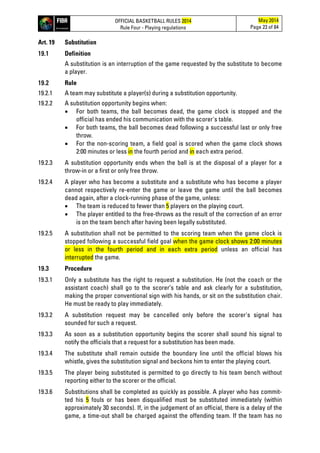OFFICIAL BASKETBALL RULES 2014
Rule Four - Playing regulations
May 2014
Page 23 of 84
Art. 19 Substitution
19.1 Definition
A substitution is an interruption of the game requested by the substitute to become
a player.
19.2 Rule
19.2.1 A team may substitute a player(s) during a substitution opportunity.
19.2.2 A substitution opportunity begins when:
• For both teams, the ball becomes dead, the game clock is stopped and the
official has ended his communication with the scorer's table.
• For both teams, the ball becomes dead following a successful last or only free
throw.
• For the non-scoring team, a field goal is scored when the game clock shows
2:00 minutes or less in the fourth period and in each extra period.
19.2.3 A substitution opportunity ends when the ball is at the disposal of a player for a
throw-in or a first or only free throw.
19.2.4 A player who has become a substitute and a substitute who has become a player
cannot respectively re-enter the game or leave the game until the ball becomes
dead again, after a clock-running phase of the game, unless:
• The team is reduced to fewer than 5 players on the playing court.
• The player entitled to the free-throws as the result of the correction of an error
is on the team bench after having been legally substituted.
19.2.5 A substitution shall not be permitted to the scoring team when the game clock is
stopped following a successful field goal when the game clock shows 2:00 minutes
or less in the fourth period and in each extra period unless an official has
interrupted the game.
19.3 Procedure
19.3.1 Only a substitute has the right to request a substitution. He (not the coach or the
assistant coach) shall go to the scorer’s table and ask clearly for a substitution,
making the proper conventional sign with his hands, or sit on the substitution chair.
He must be ready to play immediately.
19.3.2 A substitution request may be cancelled only before the scorer's signal has
sounded for such a request.
19.3.3 As soon as a substitution opportunity begins the scorer shall sound his signal to
notify the officials that a request for a substitution has been made.
19.3.4 The substitute shall remain outside the boundary line until the official blows his
whistle, gives the substitution signal and beckons him to enter the playing court.
19.3.5 The player being substituted is permitted to go directly to his team bench without
reporting either to the scorer or the official.
19.3.6 Substitutions shall be completed as quickly as possible. A player who has commit-
ted his 5 fouls or has been disqualified must be substituted immediately (within
approximately 30 seconds). If, in the judgement of an official, there is a delay of the
game, a time-out shall be charged against the offending team. If the team has no
 
