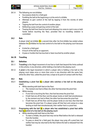 OFFICIAL BASKETBALL RULES 2014
Rule Five - Violations
May 2014
Page 27 of 84
24.1.4 The following are not dribbles:
• Successive shots for a field goal.
• Fumbling the ball at the beginning or at the end of a dribble.
• Attempts to gain control of the ball by tapping it from the vicinity of other
players.
• Tapping the ball from the control of another player.
• Deflecting a pass and gaining control of the ball.
• Tossing the ball from hand to hand and allowing it to come to rest in one or both
hands before touching the floor, provided that no travelling violation is
committed.
24.2 Rule
A player shall not dribble for a second time after his first dribble has ended unless
between the 2 dribbles he has lost control of a live ball on the playing court because
of:
• A shot for a field goal.
• A touch of the ball by an opponent.
• A pass or fumble that has touched or been touched by another player.
Art. 25 Travelling
25.1 Definition
25.1.1 Travelling is the illegal movement of one foot or both feet beyond the limits outlined
in this article, in any direction, while holding a live ball on the playing court.
25.1.2 A pivot is the legal movement in which a player who is holding a live ball on the
playing court steps once or more than once in any direction with the same foot,
while the other foot, called the pivot foot, is kept at its point of contact with the floor.
25.2 Rule
25.2.1 Establishing a pivot foot by a player who catches a live ball on the playing
court:
• While standing with both feet on the floor:
▬ The moment one foot is lifted, the other foot becomes the pivot foot.
• While moving:
▬ If one foot is touching the floor, that foot becomes the pivot foot.
▬ If both feet are off the floor and the player lands on both feet simultaneous-
ly, the moment one foot is lifted, the other foot becomes the pivot foot.
▬ If both feet are off the floor and the player lands on one foot, then that foot
becomes the pivot foot. If a player jumps off that foot and comes to a stop
landing on both feet simultaneously, then neither foot is a pivot foot.
25.2.2 Progressing with the ball by a player who has established a pivot foot while
having control of a live ball on the playing court:
• While standing with both feet on the floor:
▬ To start a dribble, the pivot foot may not be lifted before the ball is released
from the hand(s).
▬ To pass or shoot for a field goal, the player may jump off a pivot foot, but
neither foot may be returned to the floor before the ball is released from the
hand(s).
 