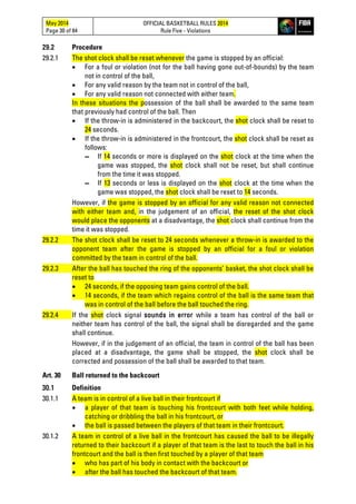 May 2014
Page 30 of 84
OFFICIAL BASKETBALL RULES 2014
Rule Five - Violations
29.2 Procedure
29.2.1 The shot clock shall be reset whenever the game is stopped by an official:
• For a foul or violation (not for the ball having gone out-of-bounds) by the team
not in control of the ball,
• For any valid reason by the team not in control of the ball,
• For any valid reason not connected with either team.
In these situations the possession of the ball shall be awarded to the same team
that previously had control of the ball. Then
• If the throw-in is administered in the backcourt, the shot clock shall be reset to
24 seconds.
• If the throw-in is administered in the frontcourt, the shot clock shall be reset as
follows:
▬ If 14 seconds or more is displayed on the shot clock at the time when the
game was stopped, the shot clock shall not be reset, but shall continue
from the time it was stopped.
▬ If 13 seconds or less is displayed on the shot clock at the time when the
game was stopped, the shot clock shall be reset to 14 seconds.
However, if the game is stopped by an official for any valid reason not connected
with either team and, in the judgement of an official, the reset of the shot clock
would place the opponents at a disadvantage, the shot clock shall continue from the
time it was stopped.
29.2.2 The shot clock shall be reset to 24 seconds whenever a throw-in is awarded to the
opponent team after the game is stopped by an official for a foul or violation
committed by the team in control of the ball.
29.2.3 After the ball has touched the ring of the opponents’ basket, the shot clock shall be
reset to
• 24 seconds, if the opposing team gains control of the ball.
• 14 seconds, if the team which regains control of the ball is the same team that
was in control of the ball before the ball touched the ring.
29.2.4 If the shot clock signal sounds in error while a team has control of the ball or
neither team has control of the ball, the signal shall be disregarded and the game
shall continue.
However, if in the judgement of an official, the team in control of the ball has been
placed at a disadvantage, the game shall be stopped, the shot clock shall be
corrected and possession of the ball shall be awarded to that team.
Art. 30 Ball returned to the backcourt
30.1 Definition
30.1.1 A team is in control of a live ball in their frontcourt if
• a player of that team is touching his frontcourt with both feet while holding,
catching or dribbling the ball in his frontcourt, or
• the ball is passed between the players of that team in their frontcourt.
30.1.2 A team in control of a live ball in the frontcourt has caused the ball to be illegally
returned to their backcourt if a player of that team is the last to touch the ball in his
frontcourt and the ball is then first touched by a player of that team
• who has part of his body in contact with the backcourt or
• after the ball has touched the backcourt of that team.
 