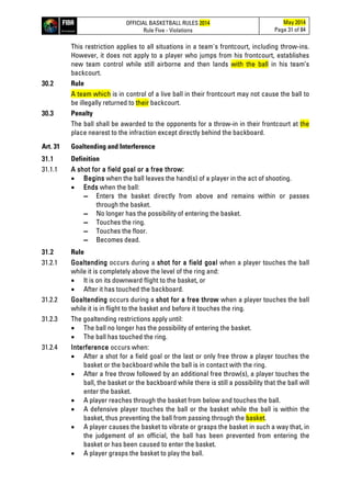 OFFICIAL BASKETBALL RULES 2014
Rule Five - Violations
May 2014
Page 31 of 84
This restriction applies to all situations in a team's frontcourt, including throw-ins.
However, it does not apply to a player who jumps from his frontcourt, establishes
new team control while still airborne and then lands with the ball in his team’s
backcourt.
30.2 Rule
A team which is in control of a live ball in their frontcourt may not cause the ball to
be illegally returned to their backcourt.
30.3 Penalty
The ball shall be awarded to the opponents for a throw-in in their frontcourt at the
place nearest to the infraction except directly behind the backboard.
Art. 31 Goaltending and Interference
31.1 Definition
31.1.1 A shot for a field goal or a free throw:
• Begins when the ball leaves the hand(s) of a player in the act of shooting.
• Ends when the ball:
▬ Enters the basket directly from above and remains within or passes
through the basket.
▬ No longer has the possibility of entering the basket.
▬ Touches the ring.
▬ Touches the floor.
▬ Becomes dead.
31.2 Rule
31.2.1 Goaltending occurs during a shot for a field goal when a player touches the ball
while it is completely above the level of the ring and:
• It is on its downward flight to the basket, or
• After it has touched the backboard.
31.2.2 Goaltending occurs during a shot for a free throw when a player touches the ball
while it is in flight to the basket and before it touches the ring.
31.2.3 The goaltending restrictions apply until:
• The ball no longer has the possibility of entering the basket.
• The ball has touched the ring.
31.2.4 Interference occurs when:
• After a shot for a field goal or the last or only free throw a player touches the
basket or the backboard while the ball is in contact with the ring.
• After a free throw followed by an additional free throw(s), a player touches the
ball, the basket or the backboard while there is still a possibility that the ball will
enter the basket.
• A player reaches through the basket from below and touches the ball.
• A defensive player touches the ball or the basket while the ball is within the
basket, thus preventing the ball from passing through the basket.
• A player causes the basket to vibrate or grasps the basket in such a way that, in
the judgement of an official, the ball has been prevented from entering the
basket or has been caused to enter the basket.
• A player grasps the basket to play the ball.
 