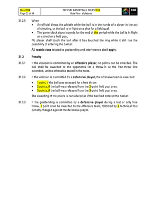 May 2014
Page 32 of 84
OFFICIAL BASKETBALL RULES 2014
Rule Five - Violations
31.2.5 When
• An official blows the whistle while the ball is in the hands of a player in the act
of shooting, or the ball is in flight on a shot for a field goal,
• The game clock signal sounds for the end of the period while the ball is in flight
on a shot for a field goal,
No player shall touch the ball after it has touched the ring while it still has the
possibility of entering the basket.
All restrictions related to goaltending and interference shall apply.
31.3 Penalty
31.3.1 If the violation is committed by an offensive player, no points can be awarded. The
ball shall be awarded to the opponents for a throw-in at the free-throw line
extended, unless otherwise stated in the rules.
31.3.2 If the violation is committed by a defensive player, the offensive team is awarded:
• 1 point, if the ball was released for a free throw.
• 2 points, if the ball was released from the 2-point field goal area.
• 3 points, if the ball was released from the 3-point field goal area.
The awarding of the points is considered as if the ball had entered the basket.
31.3.3 If the goaltending is committed by a defensive player during a last or only free
throw, 1 point shall be awarded to the offensive team, followed by a technical foul
penalty charged against the defensive player.
 