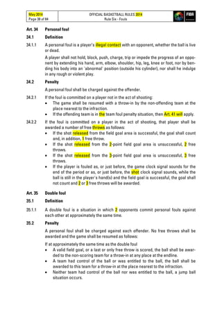May 2014
Page 38 of 84
OFFICIAL BASKETBALL RULES 2014
Rule Six - Fouls
Art. 34 Personal foul
34.1 Definition
34.1.1 A personal foul is a player’s illegal contact with an opponent, whether the ball is live
or dead.
A player shall not hold, block, push, charge, trip or impede the progress of an oppo-
nent by extending his hand, arm, elbow, shoulder, hip, leg, knee or foot, nor by ben-
ding his body into an 'abnormal' position (outside his cylinder), nor shall he indulge
in any rough or violent play.
34.2 Penalty
A personal foul shall be charged against the offender.
34.2.1 If the foul is committed on a player not in the act of shooting:
• The game shall be resumed with a throw-in by the non-offending team at the
place nearest to the infraction.
• If the offending team is in the team foul penalty situation, then Art. 41 will apply.
34.2.2 If the foul is committed on a player in the act of shooting, that player shall be
awarded a number of free throws as follows:
• If the shot released from the field goal area is successful, the goal shall count
and, in addition, 1 free throw.
• If the shot released from the 2-point field goal area is unsuccessful, 2 free
throws.
• If the shot released from the 3-point field goal area is unsuccessful, 3 free
throws.
• If the player is fouled as, or just before, the game clock signal sounds for the
end of the period or as, or just before, the shot clock signal sounds, while the
ball is still in the player's hand(s) and the field goal is successful, the goal shall
not count and 2 or 3 free throws will be awarded.
Art. 35 Double foul
35.1 Definition
35.1.1 A double foul is a situation in which 2 opponents commit personal fouls against
each other at approximately the same time.
35.2 Penalty
A personal foul shall be charged against each offender. No free throws shall be
awarded and the game shall be resumed as follows:
If at approximately the same time as the double foul
• A valid field goal, or a last or only free throw is scored, the ball shall be awar-
ded to the non-scoring team for a throw-in at any place at the endline.
• A team had control of the ball or was entitled to the ball, the ball shall be
awarded to this team for a throw-in at the place nearest to the infraction.
• Neither team had control of the ball nor was entitled to the ball, a jump ball
situation occurs.
 