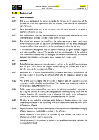 OFFICIAL BASKETBALL RULES 2014
Rule Six - Fouls
May 2014
Page 39 of 84
Art. 36 Technical foul
36.1 Rules of conduct
36.1.1 The proper conduct of the game demands the full and loyal cooperation of the
players and team bench personnel with the officials, table officials and commissio-
ner, if present.
36.1.2 Each team shall do its best to secure victory, but this must be done in the spirit of
sportsmanship and fair play.
36.1.3 Any deliberate or repeated non-cooperation or non-compliance with the spirit and
intent of this rule shall be considered as a technical foul.
36.1.4 The official may prevent technical fouls by giving warnings or even overlooking
minor infractions which are obviously unintentional and have no direct effect upon
the game, unless there is repetition of the same infraction after the warning.
36.1.5 If an infraction is recognised after the ball becomes live, the game shall be stopped
and a technical foul charged. The penalty shall be administered as if the technical
foul had occurred at the time it is charged. Whatever occurred during the interval
between the infraction and the game being stopped shall remain valid.
36.2 Violence
36.2.1 Acts of violence may occur during the game, contrary to the spirit of sportsmanship
and fair play. These should be stopped immediately by the officials and, if neces-
sary, by public order enforcement officers.
36.2.2 Whenever acts of violence occur involving players or team bench personnel on the
playing court or in its vicinity, the officials shall take the necessary action to stop
them.
36.2.3 Any of the above persons who are guilty of flagrant acts of aggression against
opponents or officials shall be disqualified. The referee must report the incident to
the organising body of the competition.
36.2.4 Public order enforcement officers may enter the playing court only if requested to
do so by the officials. However, should spectators enter the playing court with the
obvious intention of committing acts of violence, the public order enforcement
officers must intervene immediately to protect the teams and officials.
36.2.5 All other areas, including entrances, exits, hallways, dressing rooms, etc., come
under the jurisdiction of the organising body of the competition and the public order
enforcement officers.
36.2.6 Physical actions by players or team bench personnel which could lead to damaging
of game equipment must not be permitted by the officials.
When behaviour of this nature is observed by the officials, the coach of the
offending team shall be given a warning.
Should the action(s) be repeated, a technical foul shall immediately be called on the
individual(s) involved.
 