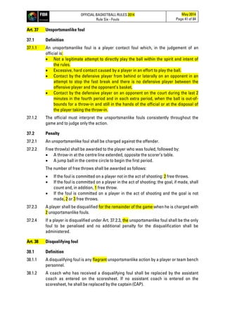 OFFICIAL BASKETBALL RULES 2014
Rule Six - Fouls
May 2014
Page 41 of 84
Art. 37 Unsportsmanlike foul
37.1 Definition
37.1.1 An unsportsmanlike foul is a player contact foul which, in the judgement of an
official is:
• Not a legitimate attempt to directly play the ball within the spirit and intent of
the rules.
• Excessive, hard contact caused by a player in an effort to play the ball.
• Contact by the defensive player from behind or laterally on an opponent in an
attempt to stop the fast break and there is no defensive player between the
offensive player and the opponent’s basket.
• Contact by the defensive player on an opponent on the court during the last 2
minutes in the fourth period and in each extra period, when the ball is out-of-
bounds for a throw-in and still in the hands of the official or at the disposal of
the player taking the throw-in.
37.1.2 The official must interpret the unsportsmanlike fouls consistently throughout the
game and to judge only the action.
37.2 Penalty
37.2.1 An unsportsmanlike foul shall be charged against the offender.
37.2.2 Free throw(s) shall be awarded to the player who was fouled, followed by:
• A throw-in at the centre line extended, opposite the scorer’s table.
• A jump ball in the centre circle to begin the first period.
The number of free throws shall be awarded as follows:
• If the foul is committed on a player not in the act of shooting: 2 free throws.
• If the foul is committed on a player in the act of shooting: the goal, if made, shall
count and, in addition, 1 free throw.
• If the foul is committed on a player in the act of shooting and the goal is not
made, 2 or 3 free throws.
37.2.3 A player shall be disqualified for the remainder of the game when he is charged with
2 unsportsmanlike fouls.
37.2.4 If a player is disqualified under Art. 37.2.3, the unsportsmanlike foul shall be the only
foul to be penalised and no additional penalty for the disqualification shall be
administered.
Art. 38 Disqualifying foul
38.1 Definition
38.1.1 A disqualifying foul is any flagrant unsportsmanlike action by a player or team bench
personnel.
38.1.2 A coach who has received a disqualifying foul shall be replaced by the assistant
coach as entered on the scoresheet. If no assistant coach is entered on the
scoresheet, he shall be replaced by the captain (CAP).
 