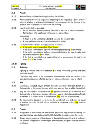 May 2014
Page 42 of 84
OFFICIAL BASKETBALL RULES 2014
Rule Six - Fouls
38.2 Penalty
38.2.1 A disqualifying foul shall be charged against the offender.
38.2.2 Whenever the offender is disqualified according to the respective articles of these
rules, he shall go to and remain in his team's dressing room for the duration of the
game or, if he so chooses, he shall leave the building.
38.2.3 Free throw(s) shall be awarded:
• To any opponent, as designated by his coach in the case of a non-contact foul.
• To the player who was fouled in the case of a contact foul.
Followed by:
• A throw-in at the centre line extended, opposite the scorer’s table.
• A jump ball in the centre circle to begin the first period.
38.2.4 The number of free throws shall be awarded as follows:
• If the foul is a non-contact foul: 2 free throws.
• If the foul is committed on a player not in the act of shooting: 2 free throws.
• If the foul is committed on a player in the act of shooting: the goal, if made, shall
count and in addition 1 free throw.
• If the foul is committed on a player in the act of shooting and the goal is not
made: 2 or 3 free throws.
Art. 39 Fighting
39.1 Definition
Fighting is physical interaction between 2 or more opponents (players and team
bench personnel).
This article only applies to the team bench personnel who leave the confines of the
team bench area during a fight or during any situation which may lead to a fight.
39.2 Rule
39.2.1 Substitutes, excluded players or team followers who leave the team bench area
during a fight, or during any situation which may lead to a fight, shall be disqualified.
39.2.2 Only the coach and/or assistant coach are permitted to leave the team bench area
during a fight, or during any situation which may lead to a fight, to assist the officials
to maintain or to restore order. In this situation, they shall not be disqualified.
39.2.3 If a coach and/or assistant coach leaves the team bench area and does not assist
or attempt to assist the officials to maintain or to restore order, they shall be
disqualified.
39.3 Penalty
39.3.1 Irrespective of the number of team bench personnel disqualified for leaving the
team bench area, a single technical foul ('B') shall be charged against the coach.
39.3.2 If team bench personnel of both teams is disqualified under this article and there
are no other foul penalties remaining for administration, the game shall be resumed
as follows.
 
