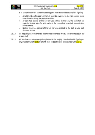 OFFICIAL BASKETBALL RULES 2014
Rule Six - Fouls
May 2014
Page 43 of 84
If at approximately the same time as the game was stopped because of the fighting:
• A valid field goal is scored, the ball shall be awarded to the non-scoring team
for a throw-in at any place at the endline.
• A team had control of the ball or was entitled to the ball, the ball shall be
awarded to this team for a throw-in at the centre line extended, opposite the
scorer’s table.
• Neither team has control of the ball nor was entitled to the ball, a jump ball
situation occurs.
39.3.3 All disqualifying fouls shall be recorded as described in B.8.3 and shall not count as
a team foul.
39.3.4 All possible foul penalties against players on the playing court involved in fighting or
any situation which leads to a fight, shall be dealt with in accordance with Art. 42.
 