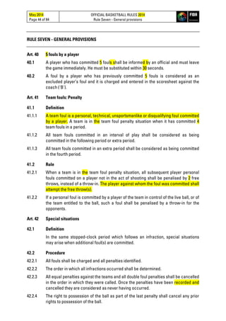 May 2014
Page 44 of 84
OFFICIAL BASKETBALL RULES 2014
Rule Seven - General provisions
RULE SEVEN - GENERAL PROVISIONS
Art. 40 5 fouls by a player
40.1 A player who has committed 5 fouls shall be informed by an official and must leave
the game immediately. He must be substituted within 30 seconds.
40.2 A foul by a player who has previously committed 5 fouls is considered as an
excluded player’s foul and it is charged and entered in the scoresheet against the
coach ('B').
Art. 41 Team fouls: Penalty
41.1 Definition
41.1.1 A team foul is a personal, technical, unsportsmanlike or disqualifying foul committed
by a player. A team is in the team foul penalty situation when it has committed 4
team fouls in a period.
41.1.2 All team fouls committed in an interval of play shall be considered as being
committed in the following period or extra period.
41.1.3 All team fouls committed in an extra period shall be considered as being committed
in the fourth period.
41.2 Rule
41.2.1 When a team is in the team foul penalty situation, all subsequent player personal
fouls committed on a player not in the act of shooting shall be penalised by 2 free
throws, instead of a throw-in. The player against whom the foul was committed shall
attempt the free throw(s).
41.2.2 If a personal foul is committed by a player of the team in control of the live ball, or of
the team entitled to the ball, such a foul shall be penalised by a throw-in for the
opponents.
Art. 42 Special situations
42.1 Definition
In the same stopped-clock period which follows an infraction, special situations
may arise when additional foul(s) are committed.
42.2 Procedure
42.2.1 All fouls shall be charged and all penalties identified.
42.2.2 The order in which all infractions occurred shall be determined.
42.2.3 All equal penalties against the teams and all double foul penalties shall be cancelled
in the order in which they were called. Once the penalties have been recorded and
cancelled they are considered as never having occurred.
42.2.4 The right to possession of the ball as part of the last penalty shall cancel any prior
rights to possession of the ball.
 
