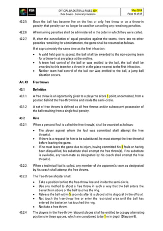 OFFICIAL BASKETBALL RULES 2014
Rule Seven - General provisions
May 2014
Page 45 of 84
42.2.5 Once the ball has become live on the first or only free throw or on a throw-in
penalty, that penalty can no longer be used for cancelling any remaining penalties.
42.2.6 All remaining penalties shall be administered in the order in which they were called.
42.2.7 If, after the cancellation of equal penalties against the teams, there are no other
penalties remaining for administration, the game shall be resumed as follows.
If at approximately the same time as the first infraction:
• A valid field goal is scored, the ball shall be awarded to the non-scoring team
for a throw-in at any place at the endline.
• A team had control of the ball or was entitled to the ball, the ball shall be
awarded to this team for a throw-in at the place nearest to the first infraction.
• Neither team had control of the ball nor was entitled to the ball, a jump ball
situation occurs.
Art. 43 Free throws
43.1 Definition
43.1.1 A free throw is an opportunity given to a player to score 1 point, uncontested, from a
position behind the free-throw line and inside the semi-circle.
43.1.2 A set of free throws is defined as all free throws and/or subsequent possession of
the ball resulting from a single foul penalty.
43.2 Rule
43.2.1 When a personal foul is called the free throw(s) shall be awarded as follows:
• The player against whom the foul was committed shall attempt the free
throw(s).
• If there is a request for him to be substituted, he must attempt the free throw(s)
before leaving the game.
• If he must leave the game due to injury, having committed his 5 fouls or having
been disqualified, his substitute shall attempt the free throw(s). If no substitute
is available, any team-mate as designated by his coach shall attempt the free
throw(s).
43.2.2 When a technical foul is called, any member of the opponent’s team as designated
by his coach shall attempt the free throws.
43.2.3 The free-throw shooter shall:
• Take a position behind the free-throw line and inside the semi-circle.
• Use any method to shoot a free throw in such a way that the ball enters the
basket from above or the ball touches the ring.
• Release the ball within 5 seconds after it is placed at his disposal by the official.
• Not touch the free-throw line or enter the restricted area until the ball has
entered the basket or has touched the ring.
• Not fake a free throw.
43.2.4 The players in the free-throw rebound places shall be entitled to occupy alternating
positions in these spaces, which are considered to be 1 m in depth (Diagram 6).
 