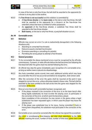 OFFICIAL BASKETBALL RULES 2014
Rule Seven - General provisions
May 2014
Page 47 of 84
In case of the last or only free throw, the ball shall be awarded to the opponents for
a throw-in at any place at the endline.
43.3.3 If a free throw is not successful and the violation is committed by:
• A free-throw shooter or his team-mate on the last or only free throw, the ball
shall be awarded to the opponents for a throw-in at the free-throw line
extended unless that team is entitled to further possession.
• An opponent of the free-throw shooter, a substitute free throw shall be
awarded to the free-throw shooter.
• Both teams, on the last or only free throw, a jump ball situation occurs.
Art. 44 Correctable errors
44.1 Definition
Officials may correct an error if a rule is inadvertently disregarded in the following
situations only:
• Awarding an unmerited free throw(s).
• Failure to award a merited free throw(s).
• Erroneous awarding or cancelling of a point(s).
• Permitting the wrong player to attempt a free throw(s).
44.2 General procedure
44.2.1 To be correctable the above-mentioned errors must be recognized by the officials,
commissioner, if present, or table officials before the ball becomes live following the
first dead ball after the game clock has started following the error.
44.2.2 An official may stop the game immediately upon recognition of a correctable error,
as long as neither team is placed at a disadvantage.
44.2.3 Any fouls committed, points scored, time used, additional activity which may have
occurred after the error has occurred and before its recognition, shall remain valid.
44.2.4 After the correction of the error the game shall be resumed at the point it was
stopped to correct the error, unless otherwise stated in these rules. The ball shall be
awarded to the team entitled to the ball at the time the game was stopped for the
correction of the error.
44.2.5 Once an error that is still correctable has been recognised, and:
• If the player involved in the correction of the error is on the team bench after
being legally substituted, he must re-enter the playing court, to participate in
the correction of the error, at which point he becomes a player.
Upon completion of the correction, he may remain in the game unless a legal
substitution has been requested again, in which case the player may leave the
playing court.
• If the player was substituted due to his injury, having committed 5 fouls or
having been disqualified, his substitute must participate in the correction of the
error.
44.2.6 Correctable errors cannot be corrected after the referee has signed the scoresheet.
44.2.7 Any error in scorekeeping, time-keeping and shot clock operations by the table
officials involving the score, number of fouls, number of time-outs, game clock and
 