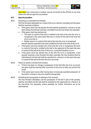 May 2014
Page 48 of 84
OFFICIAL BASKETBALL RULES 2014
Rule Seven - General provisions
shot clock time consumed or omitted, may be corrected by the officials at any time
before the referee signs the scoresheet.
44.3 Special procedure
44.3.1 Awarding an unmerited free throw(s).
The free throw(s) attempted as a result of the error shall be cancelled and the game
shall be resumed as follows:
• If the game clock has not started, the ball shall be awarded for a throw-in to the
team whose free throws had been cancelled from the free-throw line extended.
• If the game clock has started and:
▬ The team in control of the ball or entitled to the ball at the time the error is
recognised is the same team that was in control of the ball at the time the
error occurred, or
▬ Neither team is in control of the ball at the time the error is recognised,
the ball shall be awarded to the team entitled to the ball at the time of the error.
• If the game clock has started and, at the time the error is recognised, the team
in control of the ball or entitled to the ball is the opponent of the team that was
in control of the ball at the time of the error, a jump ball situation occurs.
• If the game clock has started and, at the time the error is recognised, a foul
penalty involving a free throw(s) has been awarded, the free throw(s) shall be
administered and the ball shall be awarded for a throw-in to the team that was
in control of the ball at the time the error occurred.
44.3.2 Failure to award a merited free throw(s).
• If there has been no change in possession of the ball after the error occurred,
the game shall be resumed after correction of the error as after any normal free
throw.
• If the same team scores after having been erroneously awarded possession of
the ball for a throw-in, the error shall be disregarded.
44.3.3 Permitting the wrong player to attempt a free throw(s).
The free throw(s) attempted, and the possession of the ball if part of the penalty,
shall be cancelled and the ball shall be awarded to the opponents for a throw-in at
the free-throw line extended, unless penalties for further infractions are to be
administered.
 