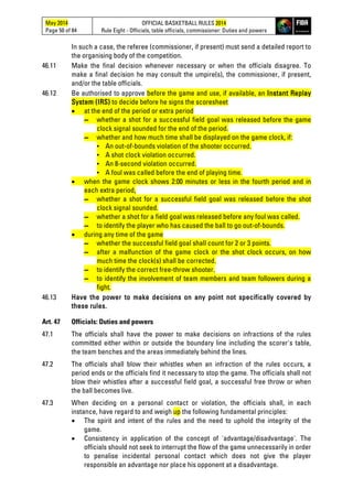 May 2014
Page 50 of 84
OFFICIAL BASKETBALL RULES 2014
Rule Eight - Officials, table officials, commissioner: Duties and powers
In such a case, the referee (commissioner, if present) must send a detailed report to
the organising body of the competition.
46.11 Make the final decision whenever necessary or when the officials disagree. To
make a final decision he may consult the umpire(s), the commissioner, if present,
and/or the table officials.
46.12 Be authorised to approve before the game and use, if available, an Instant Replay
System (IRS) to decide before he signs the scoresheet
• at the end of the period or extra period
▬ whether a shot for a successful field goal was released before the game
clock signal sounded for the end of the period.
▬ whether and how much time shall be displayed on the game clock, if:
▪ An out-of-bounds violation of the shooter occurred.
▪ A shot clock violation occurred.
▪ An 8-second violation occurred.
▪ A foul was called before the end of playing time.
• when the game clock shows 2:00 minutes or less in the fourth period and in
each extra period,
▬ whether a shot for a successful field goal was released before the shot
clock signal sounded.
▬ whether a shot for a field goal was released before any foul was called.
▬ to identify the player who has caused the ball to go out-of-bounds.
• during any time of the game
▬ whether the successful field goal shall count for 2 or 3 points.
▬ after a malfunction of the game clock or the shot clock occurs, on how
much time the clock(s) shall be corrected.
▬ to identify the correct free-throw shooter.
▬ to identify the involvement of team members and team followers during a
fight.
46.13 Have the power to make decisions on any point not specifically covered by
these rules.
Art. 47 Officials: Duties and powers
47.1 The officials shall have the power to make decisions on infractions of the rules
committed either within or outside the boundary line including the scorer's table,
the team benches and the areas immediately behind the lines.
47.2 The officials shall blow their whistles when an infraction of the rules occurs, a
period ends or the officials find it necessary to stop the game. The officials shall not
blow their whistles after a successful field goal, a successful free throw or when
the ball becomes live.
47.3 When deciding on a personal contact or violation, the officials shall, in each
instance, have regard to and weigh up the following fundamental principles:
• The spirit and intent of the rules and the need to uphold the integrity of the
game.
• Consistency in application of the concept of 'advantage/disadvantage'. The
officials should not seek to interrupt the flow of the game unnecessarily in order
to penalise incidental personal contact which does not give the player
responsible an advantage nor place his opponent at a disadvantage.
 
