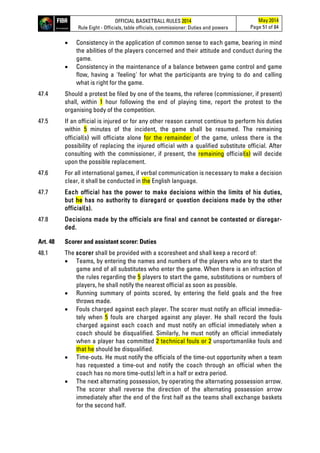 OFFICIAL BASKETBALL RULES 2014
Rule Eight - Officials, table officials, commissioner: Duties and powers
May 2014
Page 51 of 84
• Consistency in the application of common sense to each game, bearing in mind
the abilities of the players concerned and their attitude and conduct during the
game.
• Consistency in the maintenance of a balance between game control and game
flow, having a 'feeling' for what the participants are trying to do and calling
what is right for the game.
47.4 Should a protest be filed by one of the teams, the referee (commissioner, if present)
shall, within 1 hour following the end of playing time, report the protest to the
organising body of the competition.
47.5 If an official is injured or for any other reason cannot continue to perform his duties
within 5 minutes of the incident, the game shall be resumed. The remaining
official(s) will officiate alone for the remainder of the game, unless there is the
possibility of replacing the injured official with a qualified substitute official. After
consulting with the commissioner, if present, the remaining official(s) will decide
upon the possible replacement.
47.6 For all international games, if verbal communication is necessary to make a decision
clear, it shall be conducted in the English language.
47.7 Each official has the power to make decisions within the limits of his duties,
but he has no authority to disregard or question decisions made by the other
official(s).
47.8 Decisions made by the officials are final and cannot be contested or disregar-
ded.
Art. 48 Scorer and assistant scorer: Duties
48.1 The scorer shall be provided with a scoresheet and shall keep a record of:
• Teams, by entering the names and numbers of the players who are to start the
game and of all substitutes who enter the game. When there is an infraction of
the rules regarding the 5 players to start the game, substitutions or numbers of
players, he shall notify the nearest official as soon as possible.
• Running summary of points scored, by entering the field goals and the free
throws made.
• Fouls charged against each player. The scorer must notify an official immedia-
tely when 5 fouls are charged against any player. He shall record the fouls
charged against each coach and must notify an official immediately when a
coach should be disqualified. Similarly, he must notify an official immediately
when a player has committed 2 technical fouls or 2 unsportsmanlike fouls and
that he should be disqualified.
• Time-outs. He must notify the officials of the time-out opportunity when a team
has requested a time-out and notify the coach through an official when the
coach has no more time-out(s) left in a half or extra period.
• The next alternating possession, by operating the alternating possession arrow.
The scorer shall reverse the direction of the alternating possession arrow
immediately after the end of the first half as the teams shall exchange baskets
for the second half.
 