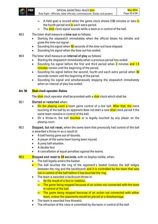 OFFICIAL BASKETBALL RULES 2014
Rule Eight - Officials, table officials, commissioner: Duties and powers
May 2014
Page 53 of 84
▬ A field goal is scored when the game clock shows 2:00 minutes or less in
the fourth period and in each extra period.
▬ The shot clock signal sounds while a team is in control of the ball.
49.3 The timer shall measure a time-out as follows:
• Starting the stopwatch immediately when the official blows his whistle and
gives the time-out signal.
• Sounding his signal when 50 seconds of the time-out have elapsed.
• Sounding his signal when the time-out has ended.
49.4 The timer shall measure an interval of play as follows:
• Starting the stopwatch immediately when a previous period has ended.
• Sounding his signal before the first and third period when 3 minutes and 1.5
minutes remain until the beginning of the period.
• Sounding his signal before the second, fourth and each extra period when 30
seconds remain until the beginning of the period.
• Sounding his signal and simultaneously stopping the stopwatch immediately
when an interval of play has ended.
Art. 50 Shot clock operator: Duties
The shot clock operator shall be provided with a shot clock which shall be:
50.1 Started or restarted when:
• On the playing court a team gains control of a live ball. After that, the mere
touching of the ball by an opponent does not start a new shot clock period if the
same team remains in control of the ball.
• On a throw-in, the ball touches or is legally touched by any player on the
playing court.
50.2 Stopped, but not reset, when the same team that previously had control of the ball
is awarded a throw-in as a result of:
• A ball having gone out-of-bounds.
• A player of the same team having been injured.
• A jump ball situation.
• A double foul.
• A cancellation of equal penalties against the teams.
50.3 Stopped and reset to 24 seconds, with no display visible, when:
• The ball legally enters the basket.
• The ball touches the ring of the opponent's basket (unless the ball lodges
between the ring and the backboard) and it is controlled by the team that was
not in control of the ball before it has touched the ring.
• The team is awarded a backcourt throw-in:
▬ As the result of a foul or violation.
▬ The game being stopped because of an action not connected with the team
in control of the ball.
▬ The game being stopped because of an action not connected with either
team, unless the opponents would be placed at a disadvantage.
• The team is awarded free throw(s).
• The infraction of the rules is committed by the team in control of the ball.
 