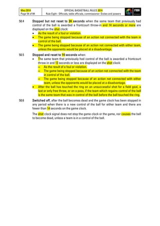 May 2014
Page 54 of 84
OFFICIAL BASKETBALL RULES 2014
Rule Eight - Officials, table officials, commissioner: Duties and powers
50.4 Stopped but not reset to 24 seconds when the same team that previously had
control of the ball is awarded a frontcourt throw-in and 14 seconds or more are
displayed on the shot clock:
• As the result of a foul or violation.
• The game being stopped because of an action not connected with the team in
control of the ball.
• The game being stopped because of an action not connected with either team,
unless the opponents would be placed at a disadvantage.
50.5 Stopped and reset to 14 seconds when:
• The same team that previously had control of the ball is awarded a frontcourt
throw-in and 13 seconds or less are displayed on the shot clock:
▬ As the result of a foul or violation.
▬ The game being stopped because of an action not connected with the team
in control of the ball.
▬ The game being stopped because of an action not connected with either
team, unless the opponents would be placed at a disadvantage.
• After the ball has touched the ring on an unsuccessful shot for a field goal, a
last or only free throw, or on a pass, if the team which regains control of the ball
is the same team that was in control of the ball before the ball touched the ring.
50.6 Switched off, after the ball becomes dead and the game clock has been stopped in
any period when there is a new control of the ball for either team and there are
fewer than 14 seconds on the game clock.
The shot clock signal does not stop the game clock or the game, nor causes the ball
to become dead, unless a team is in a control of the ball.
 
