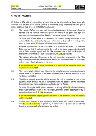 May 2014
Page 70 of 84
OFFICIAL BASKETBALL RULES 2014
C - Protest procedure
C - PROTEST PROCEDURE
If, during a FIBA official competition, a team believes its interests have been adversely
affected by a decision of an official [referee or umpire(s)] or by any event that took place
during a game, it must proceed in the following manner:
C.1 The captain (CAP) of that team shall, immediately at the end of the game, inform the
referee that his team is protesting against the result of the game and sign the
scoresheet in the space marked 'Captain's signature in case of protest'.
To make this protest valid, it is necessary for the official representative of the
national federation or the club to give confirmation of this protest in writing. This
must be made within 20 minutes following the end of the game.
Detailed explanations are not necessary. It is sufficient to write: 'The national
federation (or club) X protests against the result of the game between the teams X
and Y'. Then he shall deposit with the FIBA representative or with the President of
the Technical Committee, a sum equivalent to CHF 1,500, as security.
The national federation of the team or the club in question must submit to the FIBA
representative or to the President of the Technical Committee the text of its protest
within 1 hour following the end of the game.
If the decision of the Technical Committee is in favour of the protesting team, the
deposit will be refunded.
C.2 The referee shall, within 1 hour following the end of the game, report the incident
which leads to the protest, to the FIBA representative or to the President of the
Technical Committee.
C.3 Should the national federation of the team or the club in question, or that of the
opposing team or club, not be in agreement with the decision of the Technical
Committee, it may then address an appeal to the Jury of Appeal.
To make this appeal valid, it must be made, in writing, within 20 minutes following
the delivery of the decision of the Technical Committee and be accompanied by a
deposit equivalent to CHF 3,000, as security.
If the decision of the Jury of Appeal is in favour of the appealing team, the deposit
will be refunded.
C.4 Videos, films, pictures or any equipment, visual, electronic, digital, or otherwise,
may be used to determine responsibility in matters of discipline or for educational
(training) purposes only after the game has ended.
 