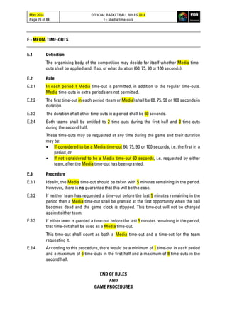 May 2014
Page 76 of 84
OFFICIAL BASKETBALL RULES 2014
E - Media time-outs
E - MEDIA TIME-OUTS
E.1 Definition
The organising body of the competition may decide for itself whether Media time-
outs shall be applied and, if so, of what duration (60, 75, 90 or 100 seconds).
E.2 Rule
E.2.1 In each period 1 Media time-out is permitted, in addition to the regular time-outs.
Media time-outs in extra periods are not permitted.
E.2.2 The first time-out in each period (team or Media) shall be 60, 75, 90 or 100 seconds in
duration.
E.2.3 The duration of all other time-outs in a period shall be 60 seconds.
E.2.4 Both teams shall be entitled to 2 time-outs during the first half and 3 time-outs
during the second half.
These time-outs may be requested at any time during the game and their duration
may be:
• If considered to be a Media time-out 60, 75, 90 or 100 seconds, i.e. the first in a
period, or
• If not considered to be a Media time-out 60 seconds, i.e. requested by either
team, after the Media time-out has been granted.
E.3 Procedure
E.3.1 Ideally, the Media time-out should be taken with 5 minutes remaining in the period.
However, there is no guarantee that this will be the case.
E.3.2 If neither team has requested a time-out before the last 5 minutes remaining in the
period then a Media time-out shall be granted at the first opportunity when the ball
becomes dead and the game clock is stopped. This time-out will not be charged
against either team.
E.3.3 If either team is granted a time-out before the last 5 minutes remaining in the period,
that time-out shall be used as a Media time-out.
This time-out shall count as both a Media time-out and a time-out for the team
requesting it.
E.3.4 According to this procedure, there would be a minimum of 1 time-out in each period
and a maximum of 6 time-outs in the first half and a maximum of 8 time-outs in the
second half.
END OF RULES
AND
GAME PROCEDURES
 