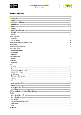 OFFICIAL BASKETBALL RULES 2014
Index to the rules
May 2014
Page 77 of 84
INDEX TO THE RULES
24 seconds ..................................................................................................................................................29
3 seconds ....................................................................................................................................................28
3-point field goal area.................................................................................................................................5
4 fouls by team ...........................................................................................................................................44
5 fouls.....................................................................................................................................................10, 44
5 seconds
closely guarded player .........................................................................................................................28
throw-in ...................................................................................................................................................21
8 seconds ....................................................................................................................................................28
Act of shooting
definition..................................................................................................................................................18
foul on player..........................................................................................................................................38
Advantage/disadvantage concept .........................................................................................................50
All-in-ones...................................................................................................................................................10
Alternating possession.............................................................................................................................16
Assistant coach
duties and powers .................................................................................................................................12
scoresheet ..............................................................................................................................................13
standing ...................................................................................................................................................13
Assistant scorer
duties........................................................................................................................................................52
Backcourt
definition....................................................................................................................................................4
Ball
control......................................................................................................................................................18
dead..........................................................................................................................................................15
enters basket from below.....................................................................................................................19
enters own basket .................................................................................................................................19
goaltending .............................................................................................................................................31
interference with the.............................................................................................................................31
kicking......................................................................................................................................................18
live.............................................................................................................................................................15
progressing with the..............................................................................................................................27
status........................................................................................................................................................15
striking with the fist ...............................................................................................................................18
within basket...........................................................................................................................................19
Ball lodges between ring and backboard .............................................................................................17
Basket
ball enters from below ..........................................................................................................................19
ball enters own.......................................................................................................................................19
ball within ................................................................................................................................................19
change for the second half..................................................................................................................15
opponents’.................................................................................................................................................4
own.............................................................................................................................................................4
Basketball
 