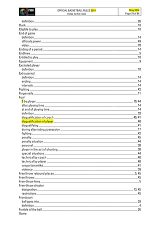OFFICIAL BASKETBALL RULES 2014
Index to the rules
May 2014
Page 79 of 84
definition..................................................................................................................................................26
Dunk .............................................................................................................................................................18
Eligible to play ............................................................................................................................................10
End of game
definition..................................................................................................................................................14
officials power........................................................................................................................................49
video.........................................................................................................................................................70
Ending of a period......................................................................................................................................14
Endlines .........................................................................................................................................................5
Entitled to play............................................................................................................................................10
Equipment .....................................................................................................................................................9
Excluded player
definition..................................................................................................................................................10
Extra period
definition..................................................................................................................................................14
ending.......................................................................................................................................................14
intervals ...................................................................................................................................................14
Fighting ........................................................................................................................................................42
Fingernails...................................................................................................................................................11
Foul
5 by player .........................................................................................................................................10, 44
after playing time ...................................................................................................................................14
at end of playing time............................................................................................................................14
definition..................................................................................................................................................33
disqualification of coach ................................................................................................................40, 41
disqualification of player ......................................................................................................................40
disqualifying............................................................................................................................................41
during alternating possession.............................................................................................................17
fighting .....................................................................................................................................................42
penalty......................................................................................................................................................45
penalty situation.....................................................................................................................................44
personal...................................................................................................................................................38
player in the act of shooting ................................................................................................................38
special situations...................................................................................................................................44
technical by coach ................................................................................................................................40
technical by player ................................................................................................................................40
unsportsmanlike.....................................................................................................................................41
violence ...................................................................................................................................................39
Free throw rebound places..................................................................................................................5, 45
Free throws.................................................................................................................................................45
Free-throw lines...........................................................................................................................................5
Free-throw shooter
designation........................................................................................................................................13, 45
restrictions ..............................................................................................................................................45
Frontcourt
ball goes into...........................................................................................................................................29
definition....................................................................................................................................................4
Fumble of the ball.......................................................................................................................................26
Game
 
