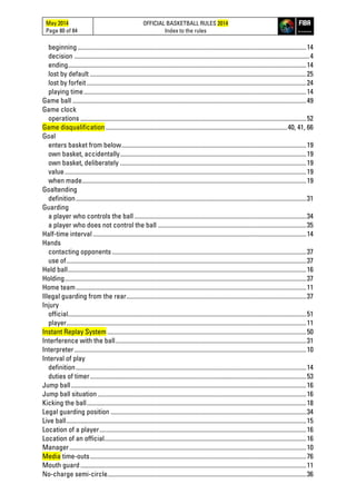 May 2014
Page 80 of 84
OFFICIAL BASKETBALL RULES 2014
Index to the rules
beginning.................................................................................................................................................14
decision .....................................................................................................................................................4
ending.......................................................................................................................................................14
lost by default .........................................................................................................................................25
lost by forfeit ...........................................................................................................................................24
playing time.............................................................................................................................................14
Game ball ....................................................................................................................................................49
Game clock
operations ...............................................................................................................................................52
Game disqualification ...................................................................................................................40, 41, 66
Goal
enters basket from below.....................................................................................................................19
own basket, accidentally......................................................................................................................19
own basket, deliberately ......................................................................................................................19
value.........................................................................................................................................................19
when made..............................................................................................................................................19
Goaltending
definition..................................................................................................................................................31
Guarding
a player who controls the ball.............................................................................................................34
a player who does not control the ball ..............................................................................................35
Half-time interval .......................................................................................................................................14
Hands
contacting opponents ...........................................................................................................................37
use of........................................................................................................................................................37
Held ball.......................................................................................................................................................16
Holding.........................................................................................................................................................37
Home team..................................................................................................................................................11
Illegal guarding from the rear..................................................................................................................37
Injury
official.......................................................................................................................................................51
player........................................................................................................................................................11
Instant Replay System ..............................................................................................................................50
Interference with the ball.........................................................................................................................31
Interpreter...................................................................................................................................................10
Interval of play
definition..................................................................................................................................................14
duties of timer.........................................................................................................................................53
Jump ball.....................................................................................................................................................16
Jump ball situation ....................................................................................................................................16
Kicking the ball...........................................................................................................................................18
Legal guarding position ............................................................................................................................34
Live ball........................................................................................................................................................15
Location of a player...................................................................................................................................16
Location of an official................................................................................................................................16
Manager......................................................................................................................................................10
Media time-outs.........................................................................................................................................76
Mouth guard...............................................................................................................................................11
No-charge semi-circle..............................................................................................................................36
 