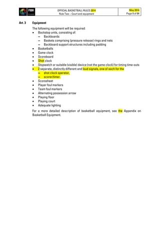 OFFICIAL BASKETBALL RULES 2014
Rule Two – Court and equipment
May 2014
Page 9 of 84
Art. 3 Equipment
The following equipment will be required:
• Backstop units, consisting of:
▬ Backboards
▬ Baskets comprising (pressure release) rings and nets
▬ Backboard support structures including padding
• Basketballs
• Game clock
• Scoreboard
• Shot clock
• Stopwatch or suitable (visible) device (not the game clock) for timing time-outs
• 2 separate, distinctly different and loud signals, one of each for the
▬ shot clock operator,
▬ scorer/timer.
• Scoresheet
• Player foul markers
• Team foul markers
• Alternating possession arrow
• Playing floor
• Playing court
• Adequate lighting
For a more detailed description of basketball equipment, see the Appendix on
Basketball Equipment.
 