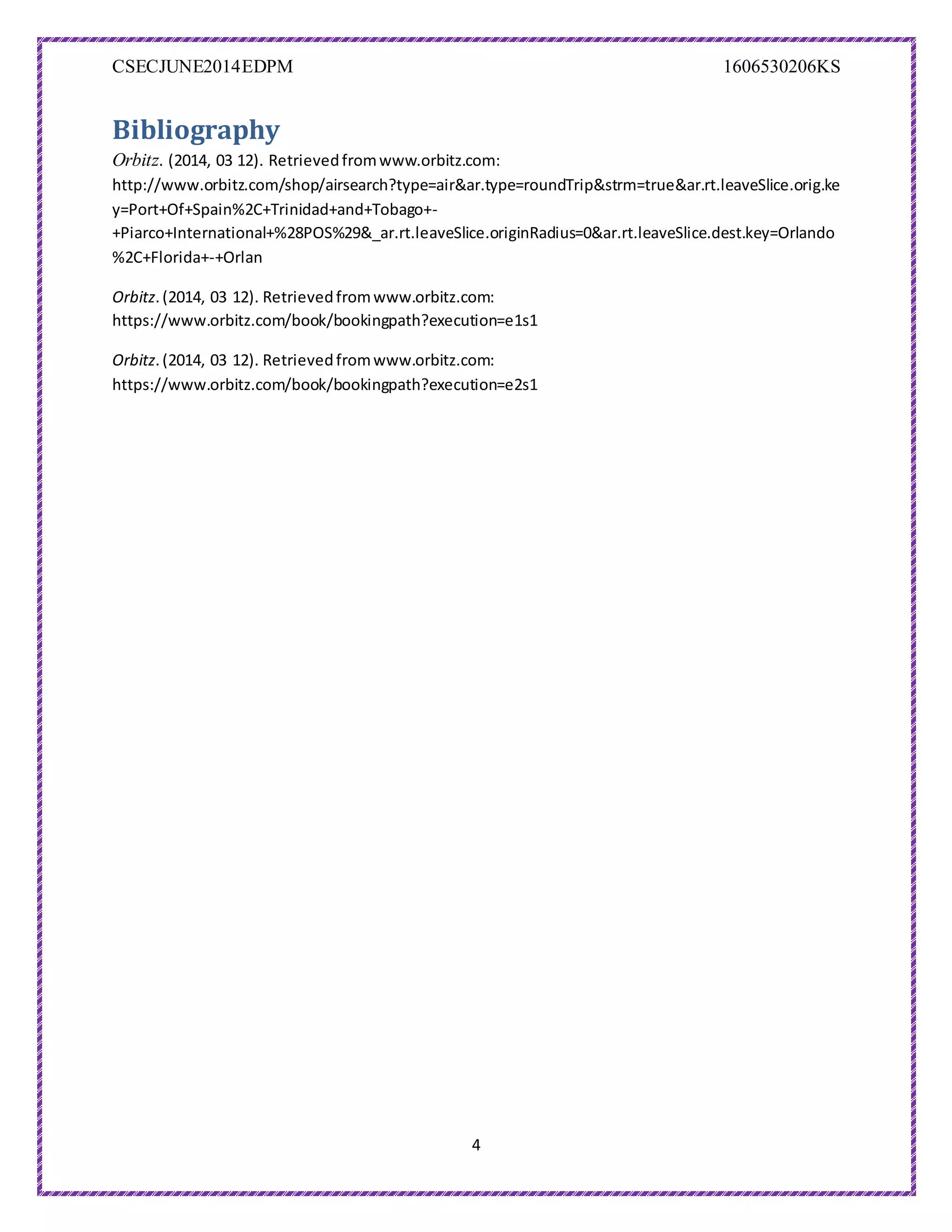 CSECJUNE2014EDPM 1606530206KS
4
Bibliography
Orbitz. (2014, 03 12). Retrievedfromwww.orbitz.com:
http://www.orbitz.com/shop/airsearch?type=air&ar.type=roundTrip&strm=true&ar.rt.leaveSlice.orig.ke
y=Port+Of+Spain%2C+Trinidad+and+Tobago+-
+Piarco+International+%28POS%29&_ar.rt.leaveSlice.originRadius=0&ar.rt.leaveSlice.dest.key=Orlando
%2C+Florida+-+Orlan
Orbitz.(2014, 03 12). Retrievedfromwww.orbitz.com:
https://www.orbitz.com/book/bookingpath?execution=e1s1
Orbitz.(2014, 03 12). Retrievedfromwww.orbitz.com:
https://www.orbitz.com/book/bookingpath?execution=e2s1
 