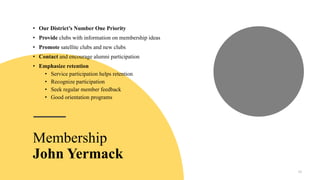 • Our District’s Number One Priority
• Provide clubs with information on membership ideas
• Promote satellite clubs and new clubs
• Contact and encourage alumni participation
• Emphasize retention
• Service participation helps retention
• Recognize participation
• Seek regular member feedback
• Good orientation programs
10
Membership
John Yermack
 