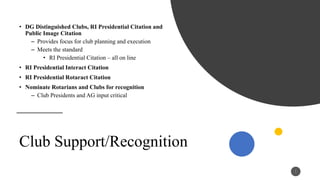 • DG Distinguished Clubs, RI Presidential Citation and
Public Image Citation
– Provides focus for club planning and execution
– Meets the standard
• RI Presidential Citation – all on line
• RI Presidential Interact Citation
• RI Presidential Rotaract Citation
• Nominate Rotarians and Clubs for recognition
– Club Presidents and AG input critical
1
1
Club Support/Recognition
 