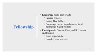 • Encourage multi-club efforts
• Service projects
• Rotary Day Rallies
• Encourage partnerships between local
businesses & corporations
• Participate in District, Zone, and R.I. events
and training
• Great opportunity
• Broaden your horizon.
Fellowship
 