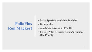 • Make Speakers available for clubs
• Be a speaker
• Annihilate this evil in 17 - 18!
• Ending Polio Remains Rotary’s Number
One Priority
PolioPlus
Ron Mackert
 