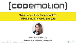 1 | Codemotion 2016 | Karina Popova, whatever mobile GmbH | 2016
“New connectivity feature for IoT:
API with multi-network SIM card”
Karina Popova @kary_key
Dev/Ops, M.Sc at whatever mobile GmbH
 