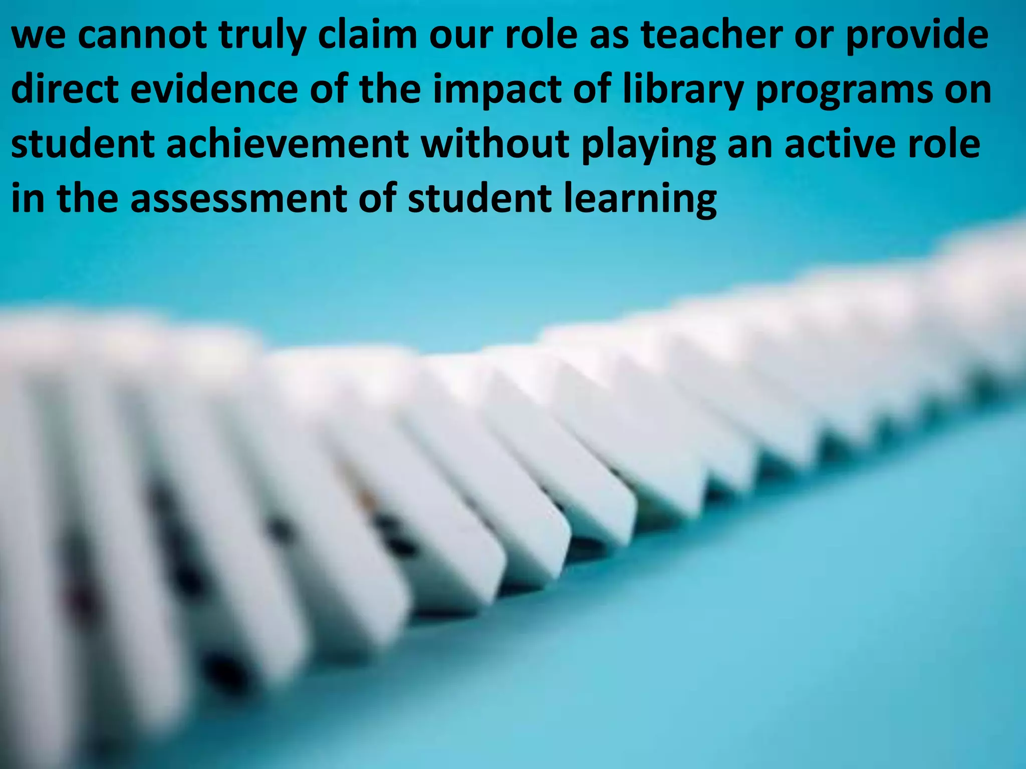 we cannot truly claim our role as teacher or provide direct evidence of the impact of library programs on student achievement without playing an active role in the assessment of student learning 