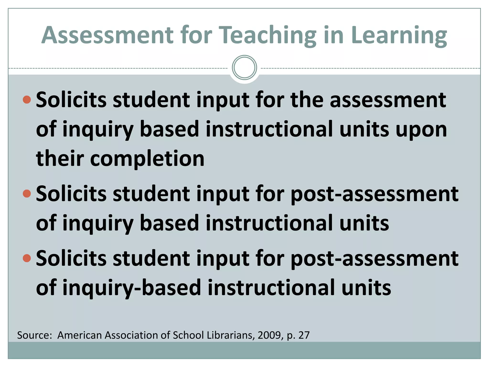 Solicits student input for the assessment of inquiry based instructional units upon their completionSolicits student input for post-assessment of inquiry based instructional unitsSolicits student input for post-assessment of inquiry-based instructional unitsAssessment for Teaching in LearningSource:  American Association of School Librarians, 2009, p. 27