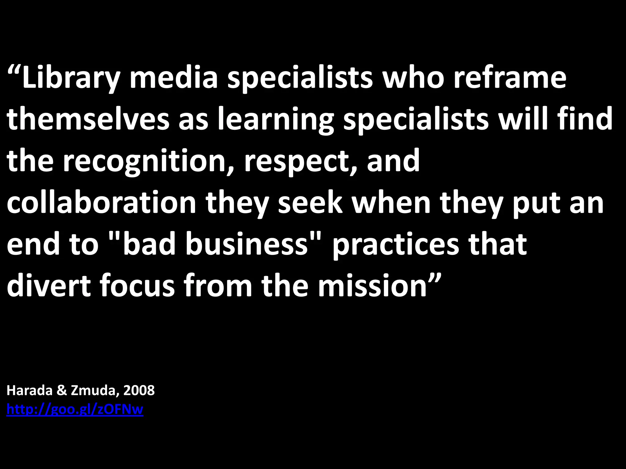 “Library media specialists who reframe themselves as learning specialists will find the recognition, respect, and collaboration they seek when they put an end to "bad business" practices that divert focus from the mission”Harada & Zmuda, 2008http://goo.gl/zOFNw