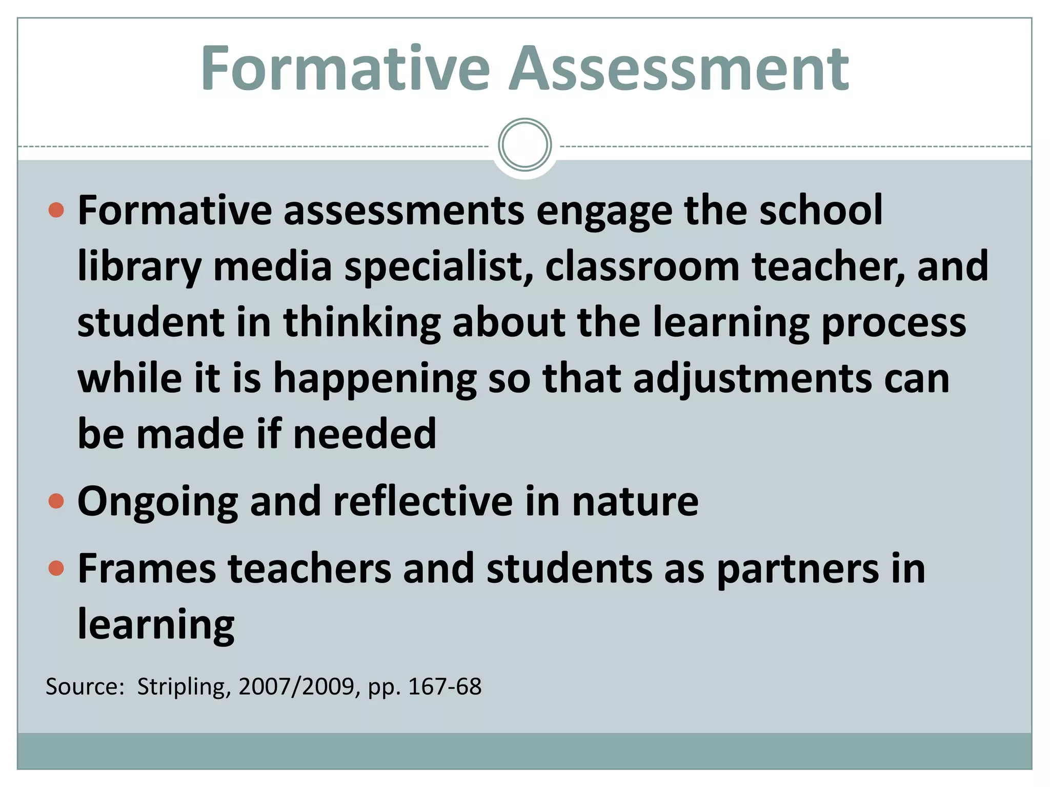 Formative AssessmentFormative assessments engage the school library media specialist, classroom teacher, and student in thinking about the learning process while it is happening so that adjustments can be made if neededOngoing and reflective in natureFrames teachers and students as partners in learningSource:  Stripling, 2007/2009, pp. 167-68