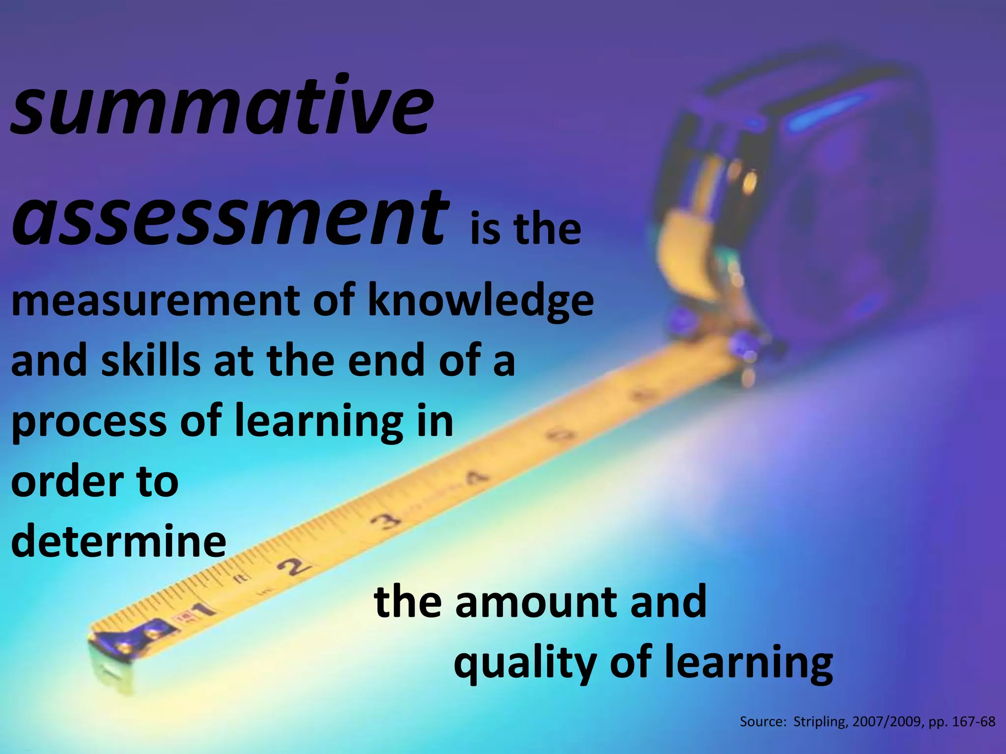 summative assessment is the measurement of knowledge and skills at the end of a process of learning in order to determine                                 the amount and                                        quality of learningSource:  Stripling, 2007/2009, pp. 167-68