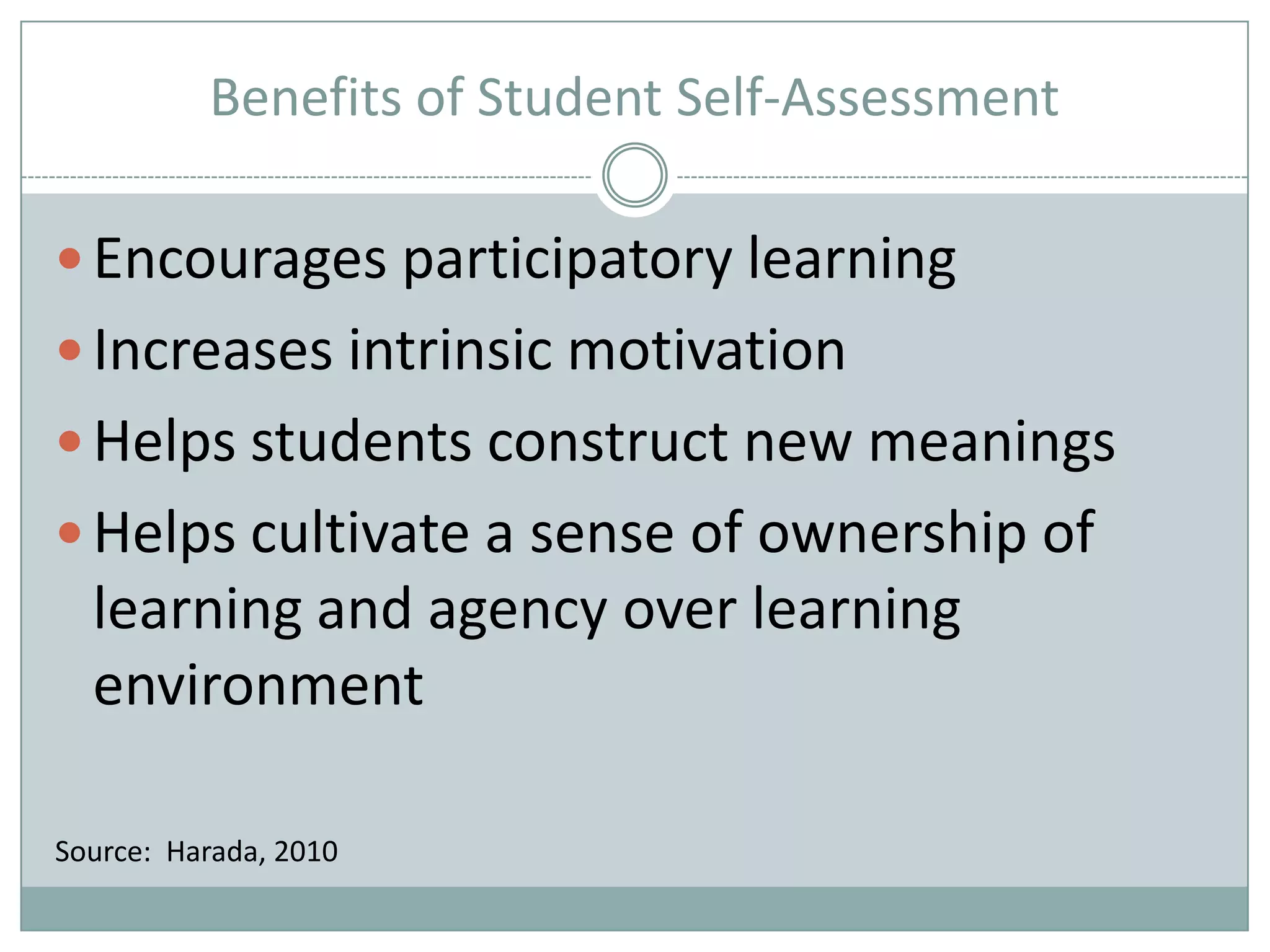 Benefits of Student Self-AssessmentEncourages participatory learningIncreases intrinsic motivationHelps students construct new meaningsHelps cultivate a sense of ownership of learning and agency over learning environmentSource:  Harada, 2010