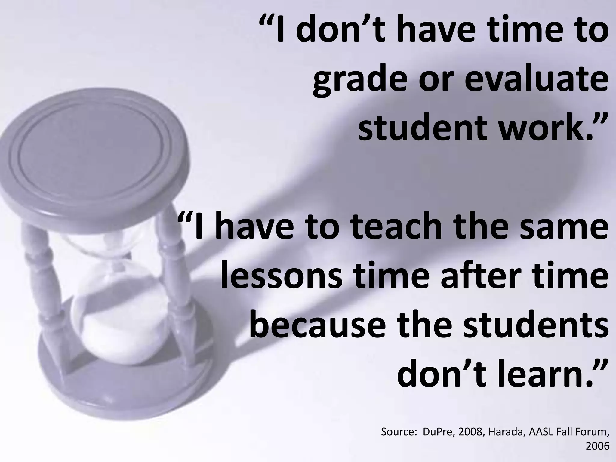 “I don’t have time to grade or evaluate student work.”“I have to teach the same lessons time after time because the students don’t learn.”Source:  DuPre, 2008, Harada, AASL Fall Forum, 2006