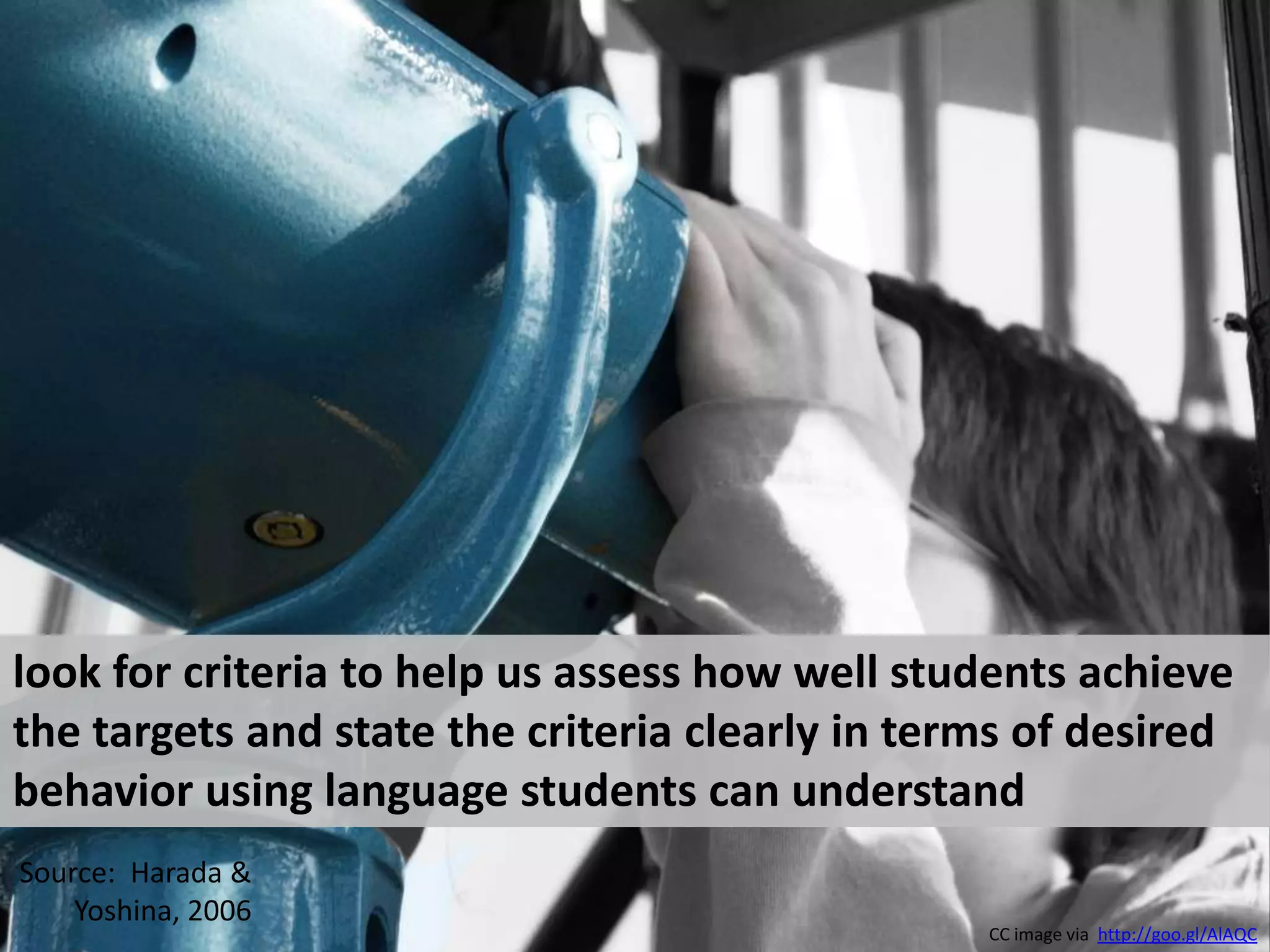 look for criteria to help us assess how well students achieve the targets and state the criteria clearly in terms of desired behavior using language students can understandSource:  Harada & Yoshina, 2006CC image via  http://goo.gl/AlAQC